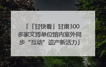 「甘快看」甘肃300多家文博单位馆内室外同步“互动”遗产新活力
