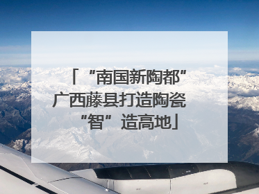 “南国新陶都”广西藤县打造陶瓷“智”造高地