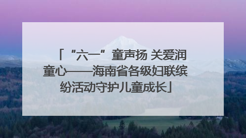 “六一”童声扬 关爱润童心——海南省各级妇联缤纷活动守护儿童成长