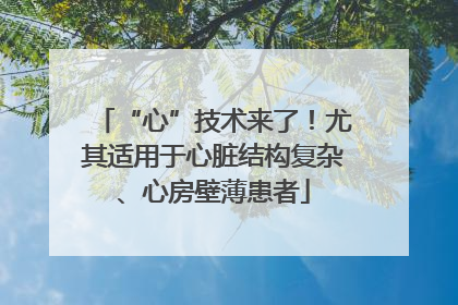 “心”技术来了！尤其适用于心脏结构复杂、心房壁薄患者
