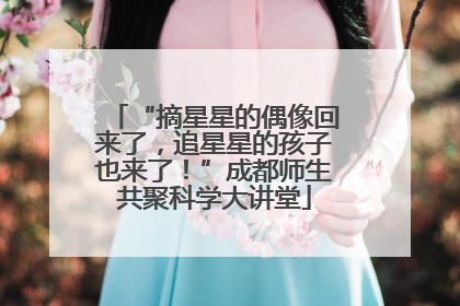 “摘星星的偶像回来了，追星星的孩子也来了！”成都师生共聚科学大讲堂