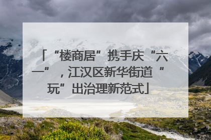 “楼商居”携手庆“六一”，江汉区新华街道“玩”出治理新范式