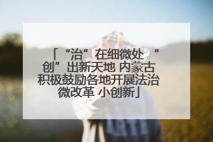 “治”在细微处 “创”出新天地 内蒙古积极鼓励各地开展法治微改革 小创新