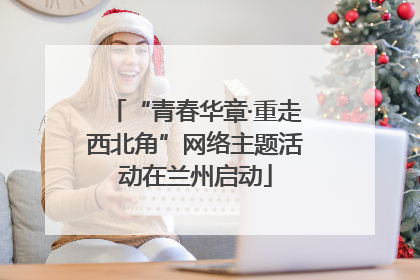 “青春华章·重走西北角”网络主题活动在兰州启动