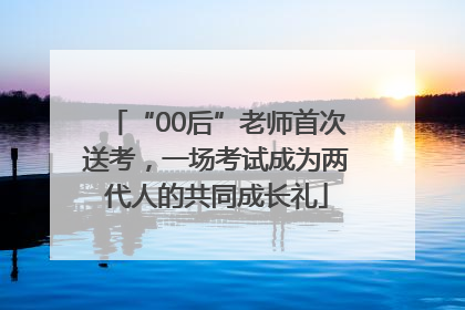 “00后”老师首次送考，一场考试成为两代人的共同成长礼