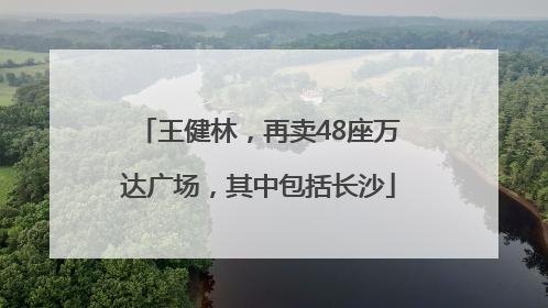 王健林，再卖48座万达广场，其中包括长沙