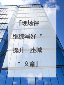 现场评｜继续写好“提升一座城”文章
