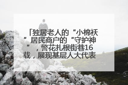 独居老人的“小棉袄”居民商户的“守护神”，警花扎根街巷16载，展现基层人大代表的炽热情怀