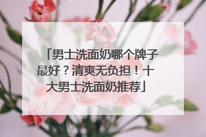 男士洗面奶哪个牌子最好？清爽无负担！十大男士洗面奶推荐