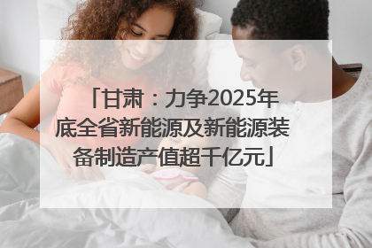 甘肃：力争2025年底全省新能源及新能源装备制造产值超千亿元