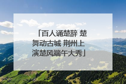 百人诵楚辞 楚舞动古城 荆州上演楚风端午大秀