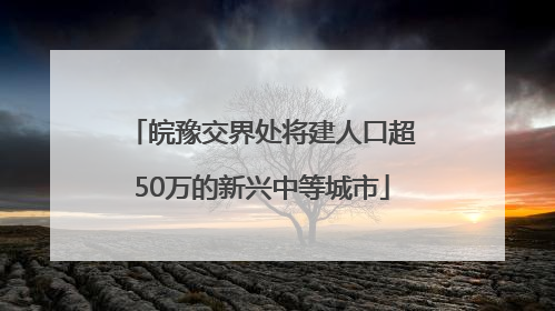 皖豫交界处将建人口超50万的新兴中等城市