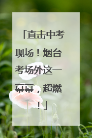 直击中考现场！烟台考场外这一幕幕，超燃！
