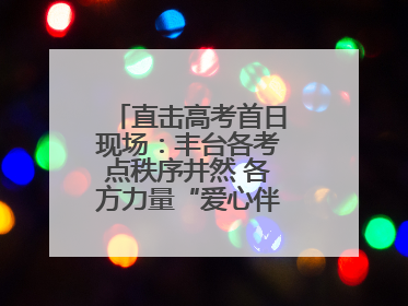 直击高考首日现场：丰台各考点秩序井然 各方力量“爱心伴考”服务考生