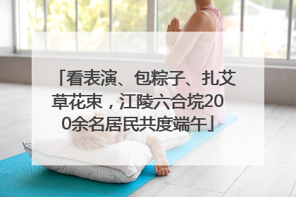 看表演、包粽子、扎艾草花束，江陵六合垸200余名居民共度端午