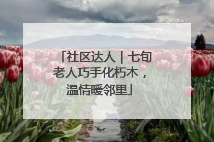 社区达人｜七旬老人巧手化朽木，温情暖邻里