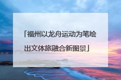 福州以龙舟运动为笔绘出文体旅融合新图景