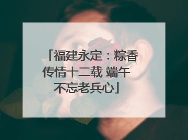福建永定：粽香传情十二载 端午不忘老兵心