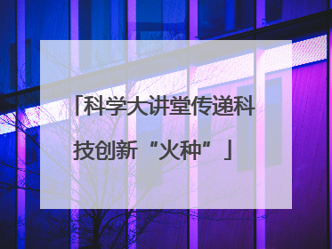 科学大讲堂传递科技创新“火种”