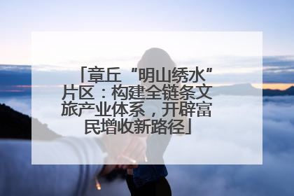 章丘“明山绣水”片区：构建全链条文旅产业体系，开辟富民增收新路径