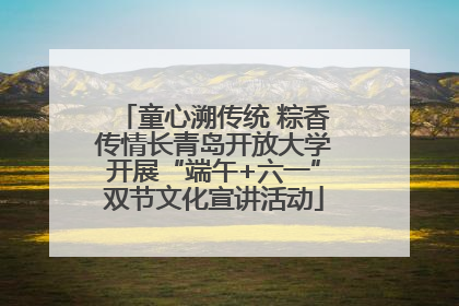 童心溯传统 粽香传情长青岛开放大学开展“端午+六一”双节文化宣讲活动