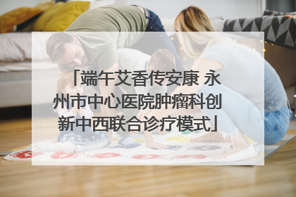 端午艾香传安康 永州市中心医院肿瘤科创新中西联合诊疗模式