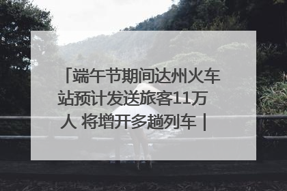 端午节期间达州火车站预计发送旅客11万人 将增开多趟列车｜网络中国节·端午