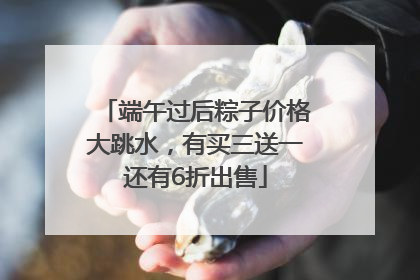 端午过后粽子价格大跳水，有买三送一还有6折出售