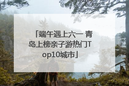 端午遇上六一 青岛上榜亲子游热门Top10城市
