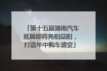 第十五届湖南汽车巡展即将亮相益阳，打造年中购车盛宴