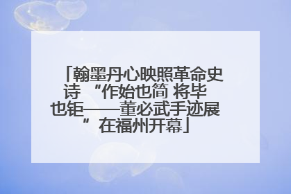 翰墨丹心映照革命史诗 “作始也简 将毕也钜——董必武手迹展”在福州开幕