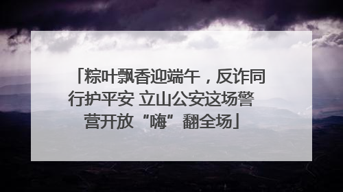 粽叶飘香迎端午，反诈同行护平安 立山公安这场警营开放“嗨”翻全场