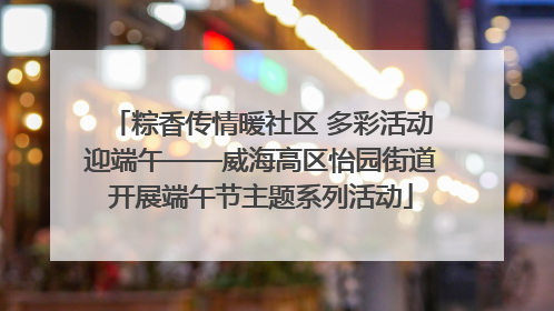 粽香传情暖社区 多彩活动迎端午——威海高区怡园街道开展端午节主题系列活动