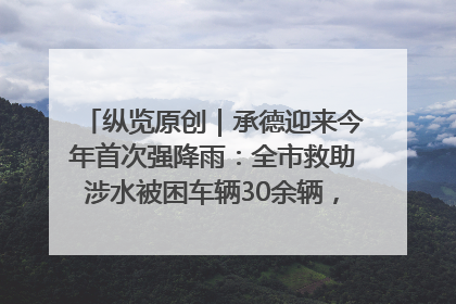 纵览原创｜承德迎来今年首次强降雨：全市救助涉水被困车辆30余辆，8日晚市区已无积水路段，交通恢复畅通