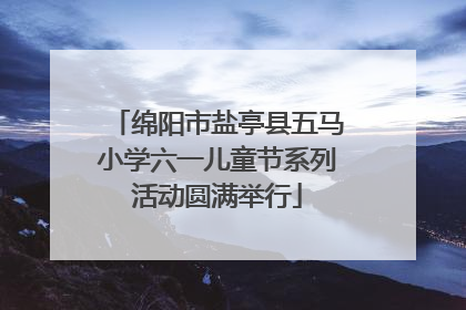 绵阳市盐亭县五马小学六一儿童节系列活动圆满举行