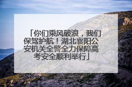 你们乘风破浪，我们保驾护航！湖北襄阳公安机关全警全力保障高考安全顺利举行
