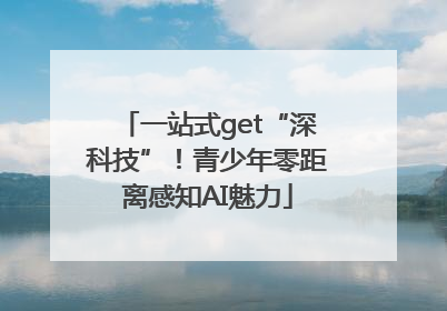 一站式get“深科技”！青少年零距离感知AI魅力