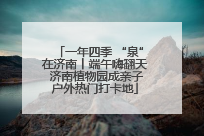 一年四季 “泉”在济南丨端午嗨翻天 济南植物园成亲子户外热门打卡地