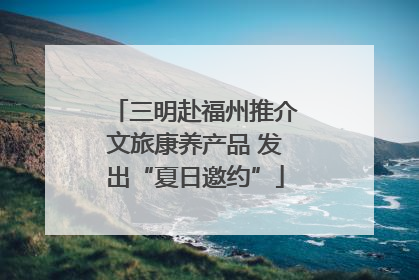 三明赴福州推介文旅康养产品 发出“夏日邀约”
