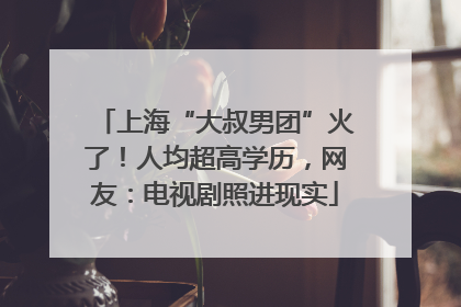 上海“大叔男团”火了！人均超高学历，网友：电视剧照进现实