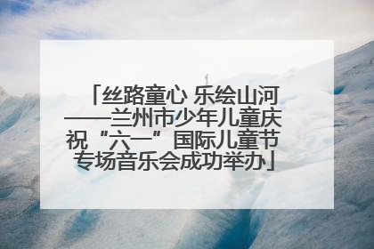 丝路童心 乐绘山河——兰州市少年儿童庆祝“六一”国际儿童节专场音乐会成功举办