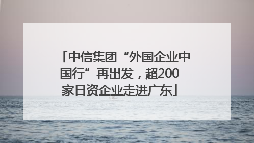 中信集团“外国企业中国行”再出发，超200家日资企业走进广东