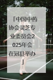 中国中药协会灵芝专业委员会2025年会在冠县举办