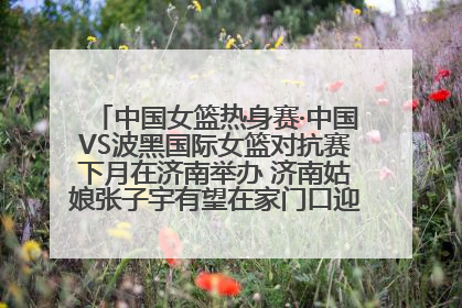 中国女篮热身赛·中国VS波黑国际女篮对抗赛下月在济南举办 济南姑娘张子宇有望在家门口迎来国家队首秀