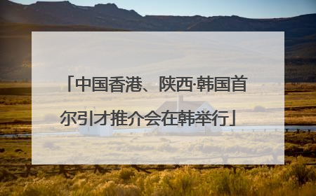 中国香港、陕西·韩国首尔引才推介会在韩举行