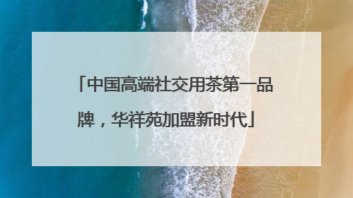 中国高端社交用茶第一品牌，华祥苑加盟新时代