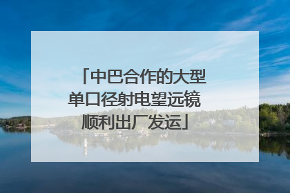 中巴合作的大型单口径射电望远镜顺利出厂发运