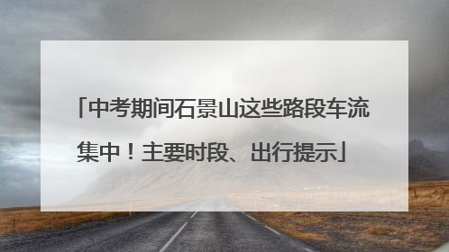 中考期间石景山这些路段车流集中！主要时段、出行提示