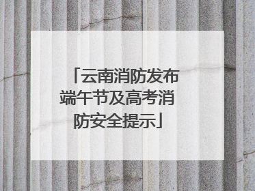 云南消防发布端午节及高考消防安全提示