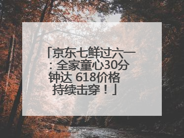 京东七鲜过六一：全家童心30分钟达 618价格持续击穿！
